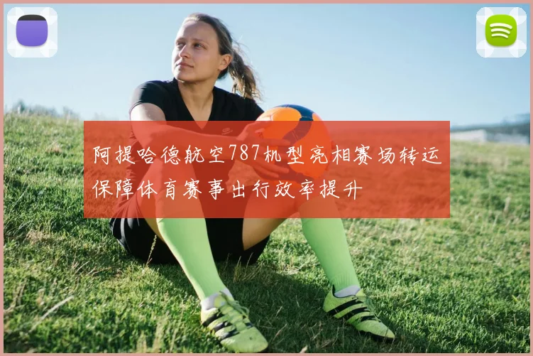 阿提哈德航空787机型亮相赛场转运保障体育赛事出行效率提升