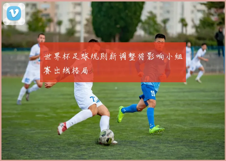 世界杯足球规则新调整将影响小组赛出线格局