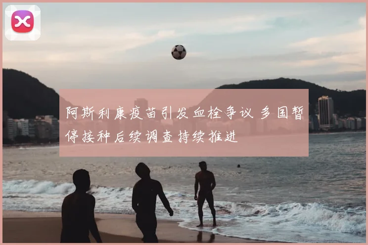 阿斯利康疫苗引发血栓争议 多国暂停接种后续调查持续推进