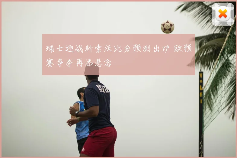 瑞士迎战科索沃比分预测出炉 欧预赛争夺再添悬念