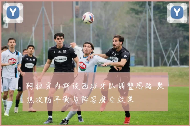 阿拉贡内斯谈西班牙队调整思路 聚焦攻防平衡与阵容磨合效果