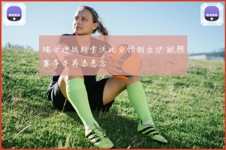 瑞士迎战科索沃比分预测出炉 欧预赛争夺再添悬念