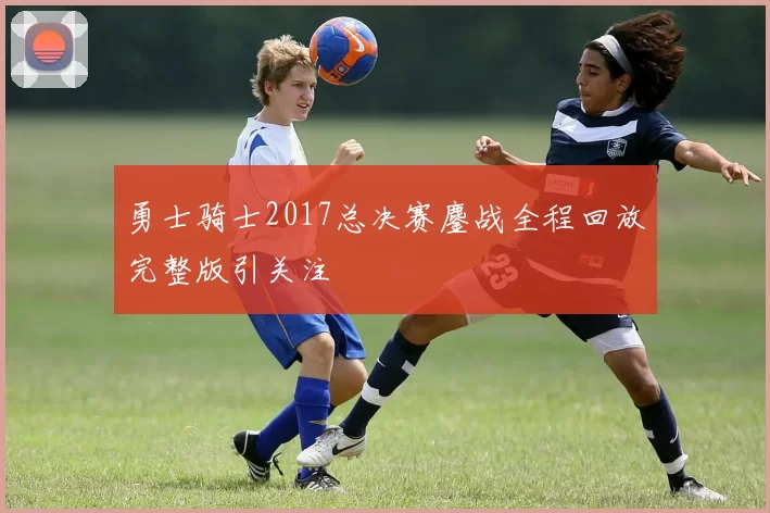 勇士骑士2017总决赛鏖战全程回放完整版引关注