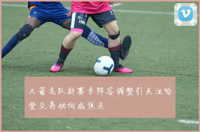 火箭虎队新赛季阵容调整引关注哈登交易动向成焦点