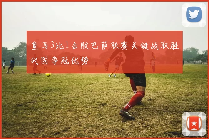 皇马3比1击败巴萨联赛关键战取胜巩固争冠优势