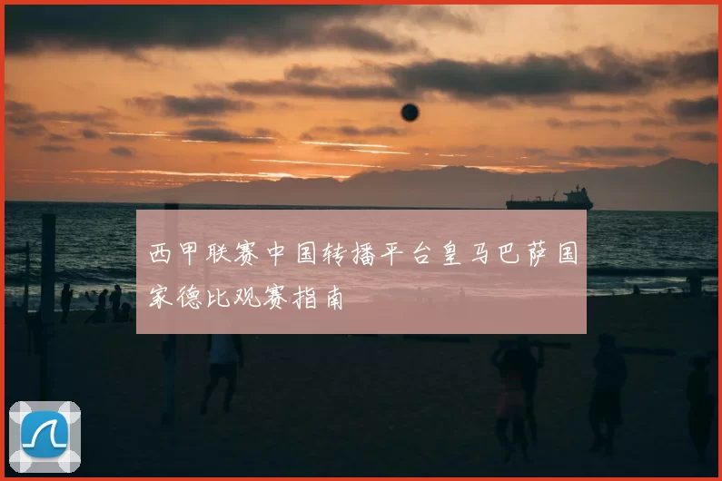 西甲联赛中国转播平台皇马巴萨国家德比观赛指南