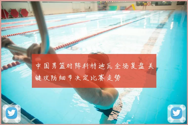 中国男篮对阵科特迪瓦全场复盘 关键攻防细节决定比赛走势