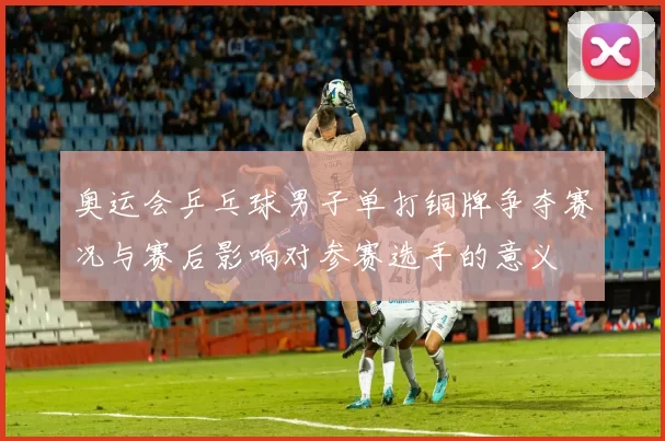 奥运会乒乓球男子单打铜牌争夺赛况与赛后影响对参赛选手的意义