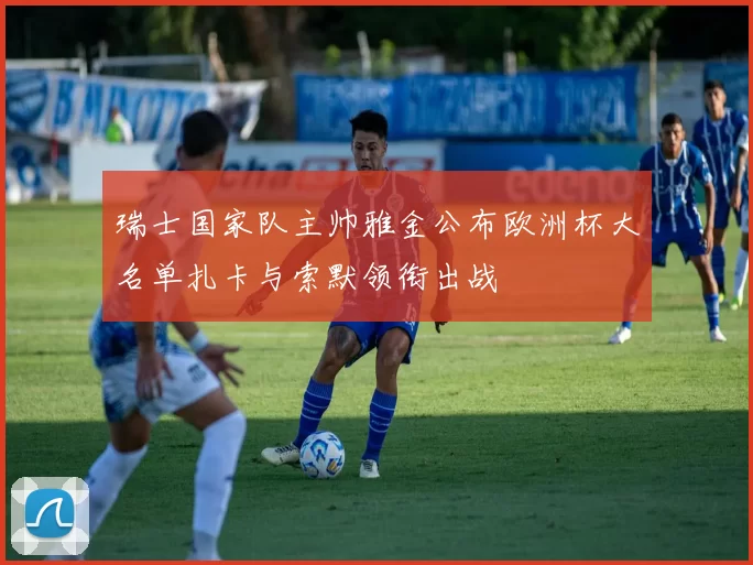 瑞士国家队主帅雅金公布欧洲杯大名单扎卡与索默领衔出战