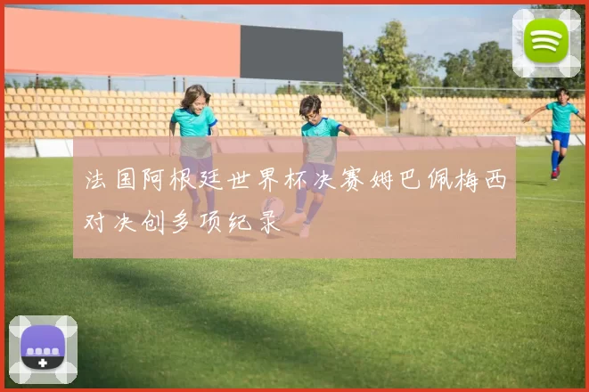 法国阿根廷世界杯决赛姆巴佩梅西对决创多项纪录