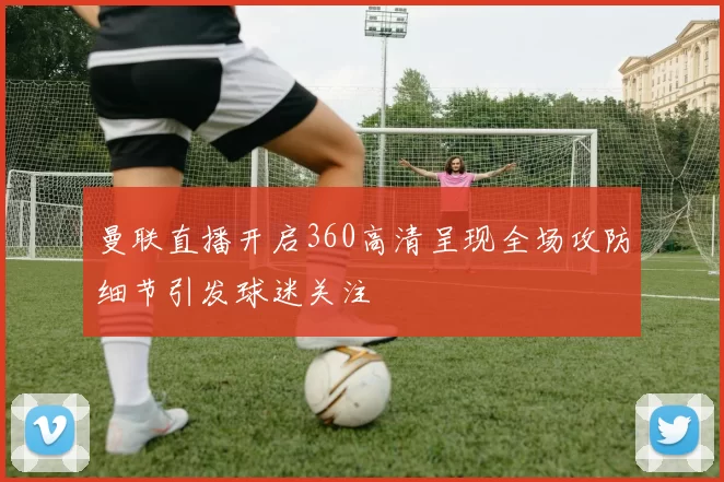 曼联直播开启360高清呈现全场攻防细节引发球迷关注