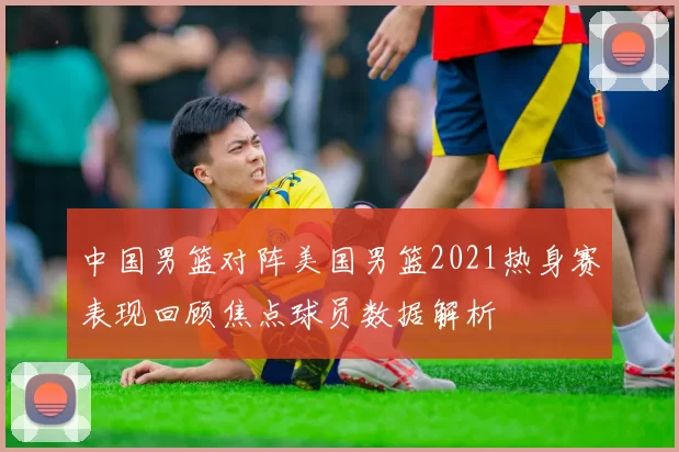 中国男篮对阵美国男篮2021热身赛表现回顾焦点球员数据解析