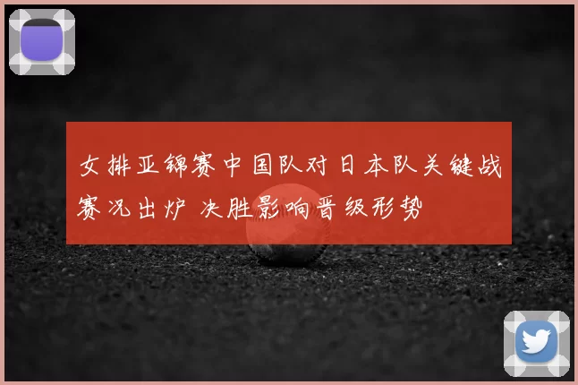 女排亚锦赛中国队对日本队关键战赛况出炉 决胜影响晋级形势