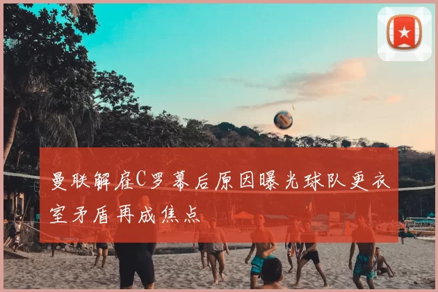 曼联解雇C罗幕后原因曝光球队更衣室矛盾再成焦点