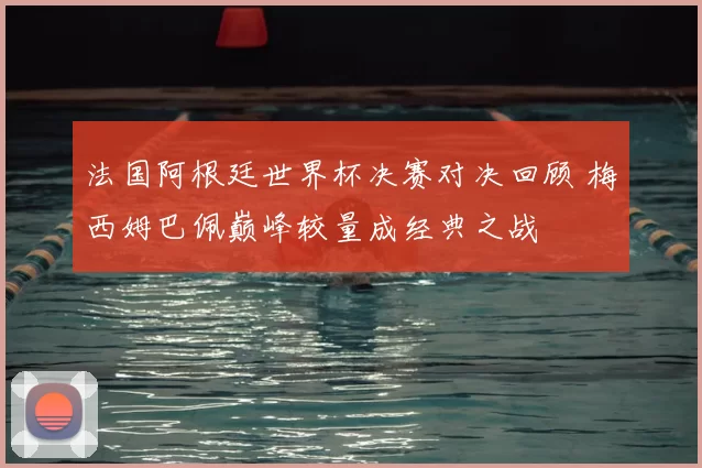 法国阿根廷世界杯决赛对决回顾 梅西姆巴佩巅峰较量成经典之战