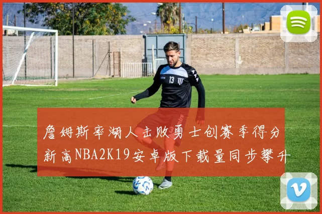 詹姆斯率湖人击败勇士创赛季得分新高NBA2K19安卓版下载量同步攀升