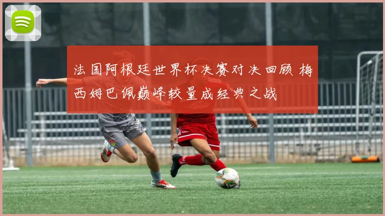 法国阿根廷世界杯决赛对决回顾 梅西姆巴佩巅峰较量成经典之战