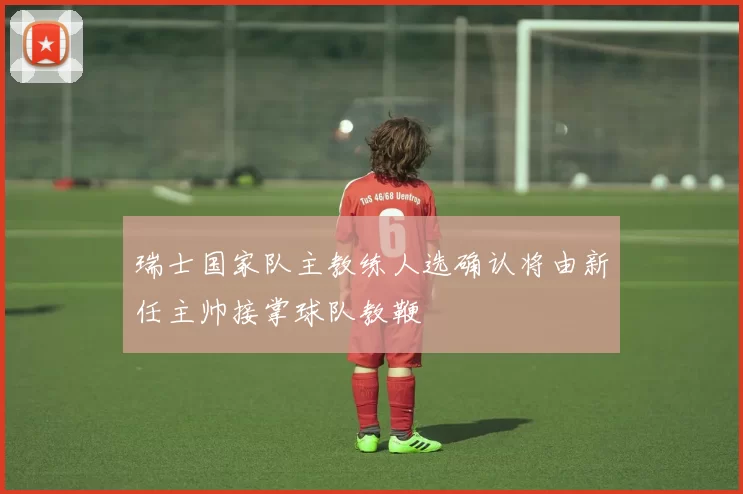 瑞士国家队主教练人选确认将由新任主帅接掌球队教鞭