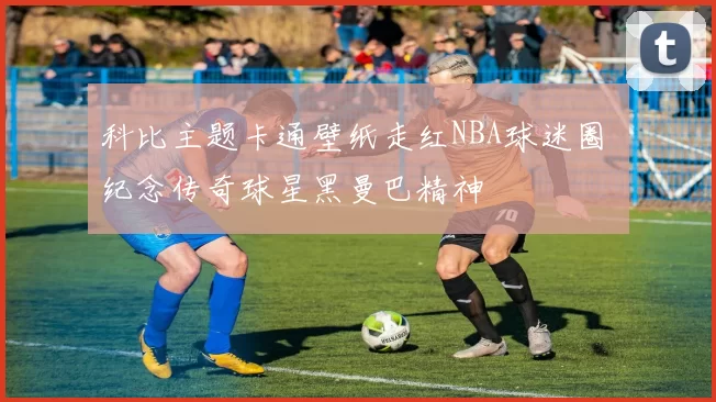 科比主题卡通壁纸走红NBA球迷圈 纪念传奇球星黑曼巴精神