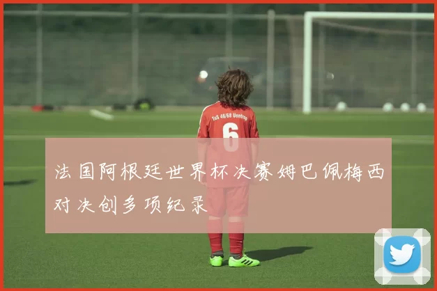 法国阿根廷世界杯决赛姆巴佩梅西对决创多项纪录