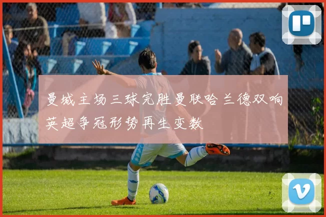 曼城主场三球完胜曼联哈兰德双响英超争冠形势再生变数