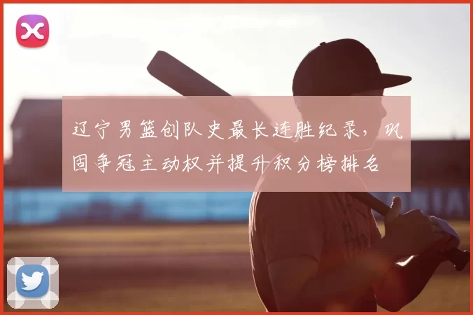 辽宁男篮创队史最长连胜纪录，巩固争冠主动权并提升积分榜排名