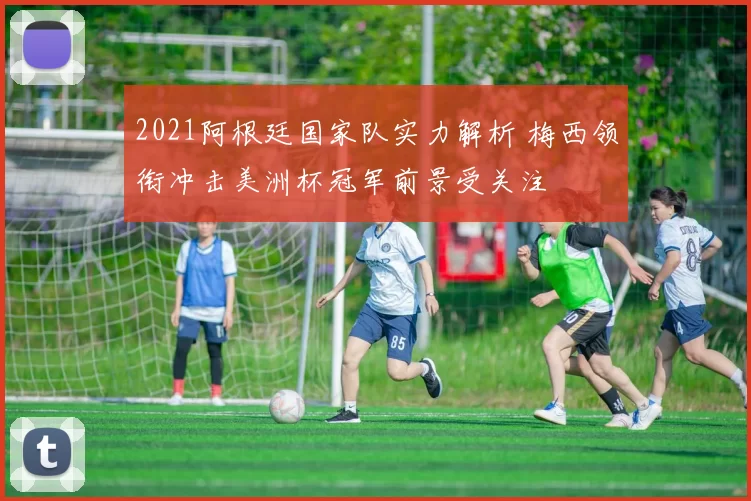 2021阿根廷国家队实力解析 梅西领衔冲击美洲杯冠军前景受关注