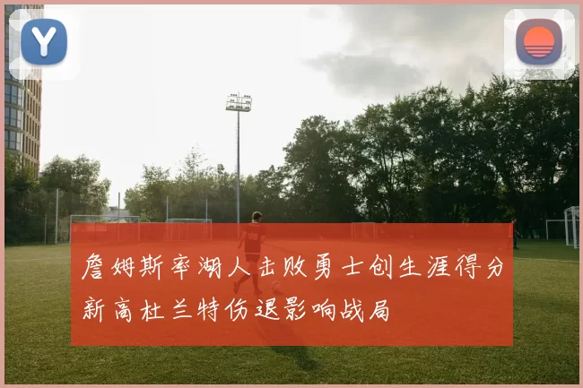 詹姆斯率湖人击败勇士创生涯得分新高杜兰特伤退影响战局