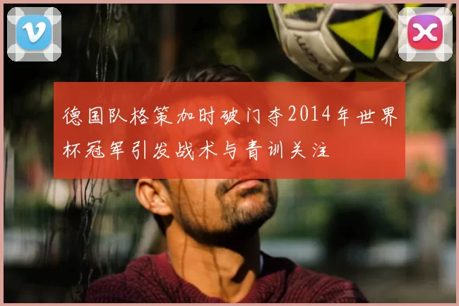 德国队格策加时破门夺2014年世界杯冠军引发战术与青训关注