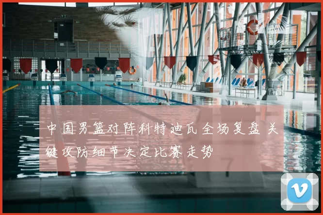 中国男篮对阵科特迪瓦全场复盘 关键攻防细节决定比赛走势