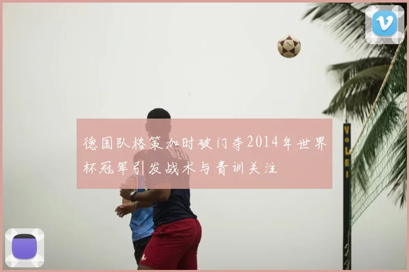 德国队格策加时破门夺2014年世界杯冠军引发战术与青训关注