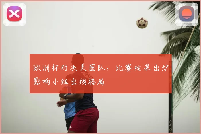 欧洲杯对决美国队，比赛结果出炉影响小组出线格局