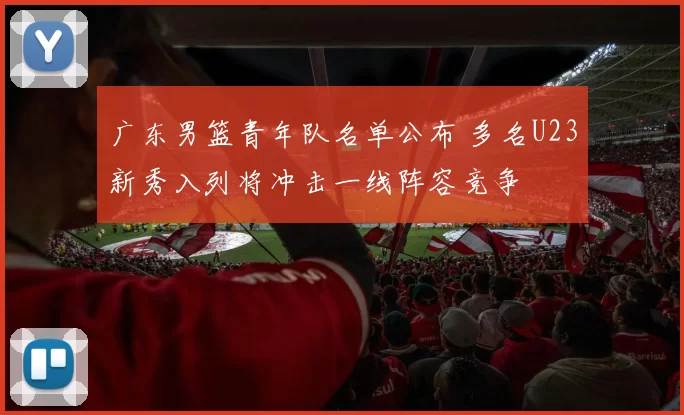 广东男篮青年队名单公布 多名U23新秀入列将冲击一线阵容竞争