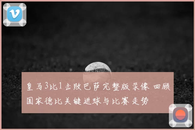 皇马3比1击败巴萨完整版录像 回顾国家德比关键进球与比赛走势
