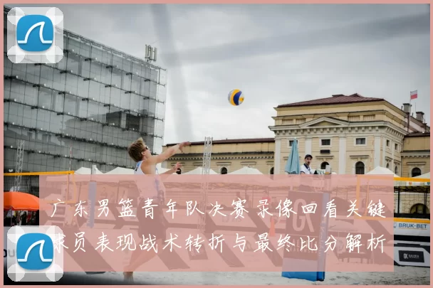 广东男篮青年队决赛录像回看关键球员表现战术转折与最终比分解析