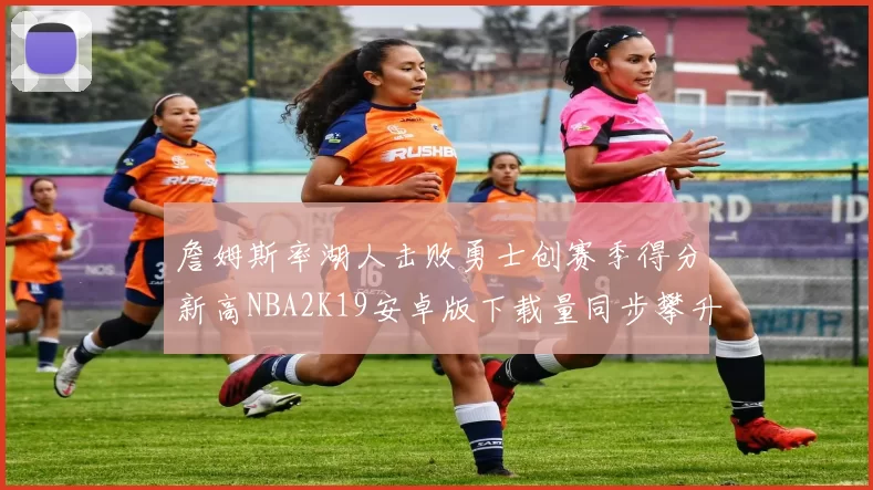 詹姆斯率湖人击败勇士创赛季得分新高NBA2K19安卓版下载量同步攀升