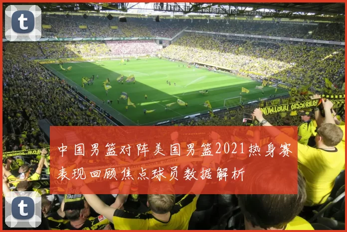 中国男篮对阵美国男篮2021热身赛表现回顾焦点球员数据解析