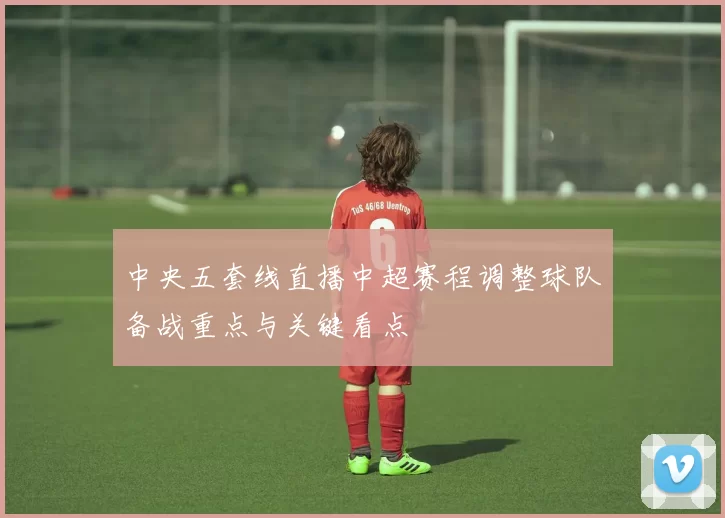中央五套线直播中超赛程调整球队备战重点与关键看点