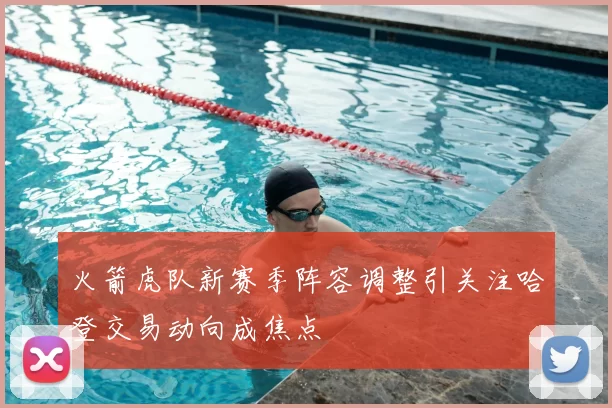 火箭虎队新赛季阵容调整引关注哈登交易动向成焦点